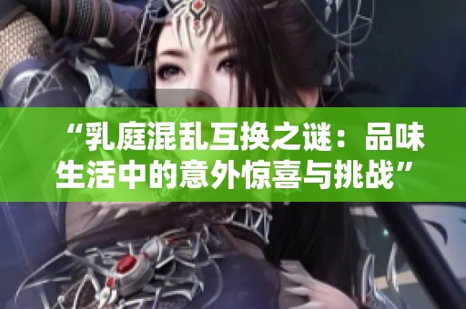 “乳庭混乱互换之谜：品味生活中的意外惊喜与挑战”