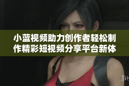 小蓝视频助力创作者轻松制作精彩短视频分享平台新体验