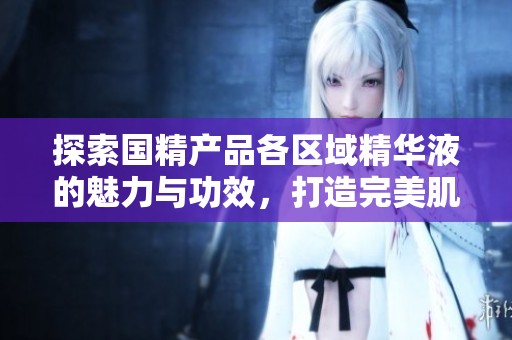探索国精产品各区域精华液的魅力与功效，打造完美肌肤护理方案