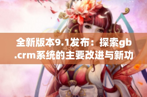 全新版本9.1发布：探索gb.crm系统的主要改进与新功能