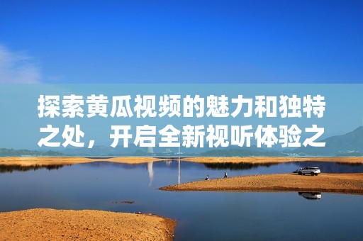 探索黄瓜视频的魅力和独特之处，开启全新视听体验之旅