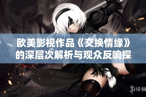 欧美影视作品《交换情缘》的深层次解析与观众反响探讨