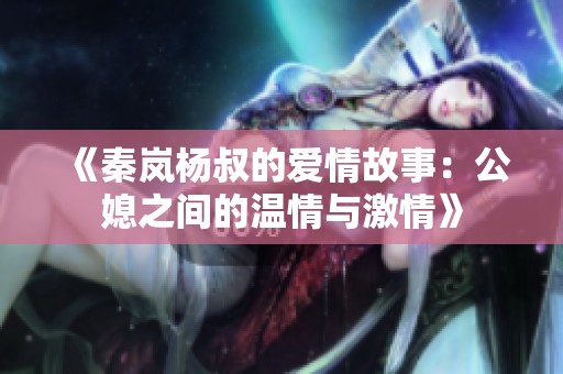 《秦岚杨叔的爱情故事：公媳之间的温情与激情》