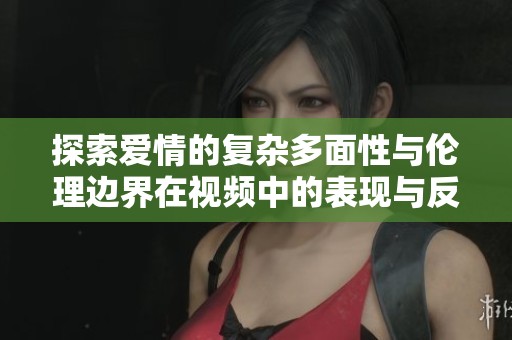 探索爱情的复杂多面性与伦理边界在视频中的表现与反思