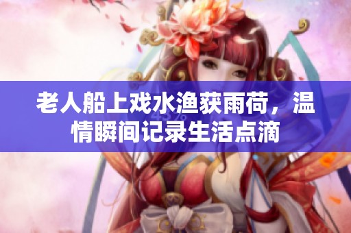 老人船上戏水渔获雨荷，温情瞬间记录生活点滴