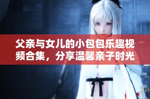 父亲与女儿的小包包乐趣视频合集，分享温馨亲子时光