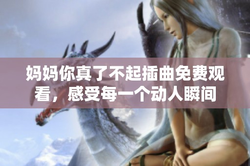 妈妈你真了不起插曲免费观看，感受每一个动人瞬间