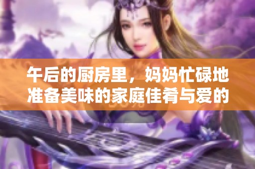 午后的厨房里，妈妈忙碌地准备美味的家庭佳肴与爱的味道