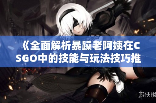 《全面解析暴躁老阿姨在CSGO中的技能与玩法技巧推荐》