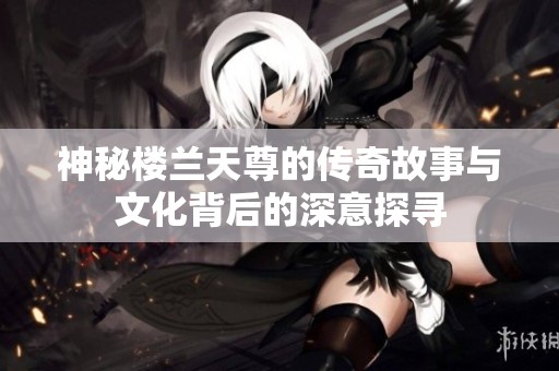 神秘楼兰天尊的传奇故事与文化背后的深意探寻