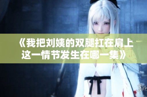 《我把刘姨的双腿扛在肩上这一情节发生在哪一集》