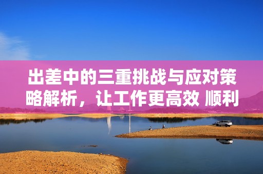出差中的三重挑战与应对策略解析，让工作更高效 顺利
