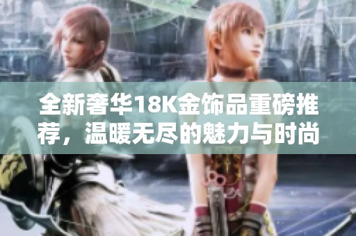 全新奢华18K金饰品重磅推荐，温暖无尽的魅力与时尚范儿
