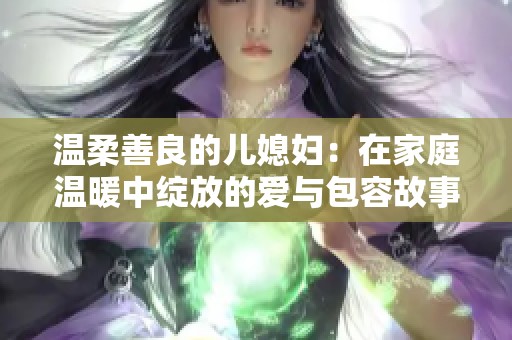 温柔善良的儿媳妇：在家庭温暖中绽放的爱与包容故事