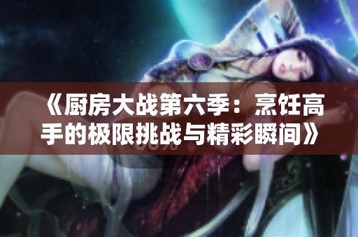 《厨房大战第六季：烹饪高手的极限挑战与精彩瞬间》