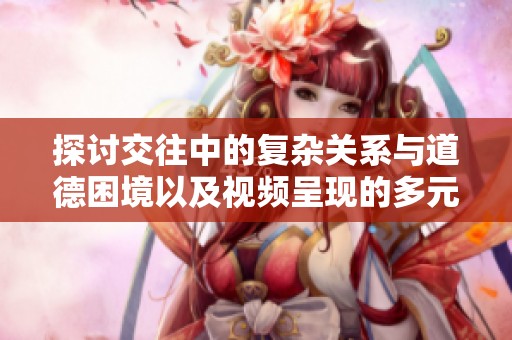 探讨交往中的复杂关系与道德困境以及视频呈现的多元视角