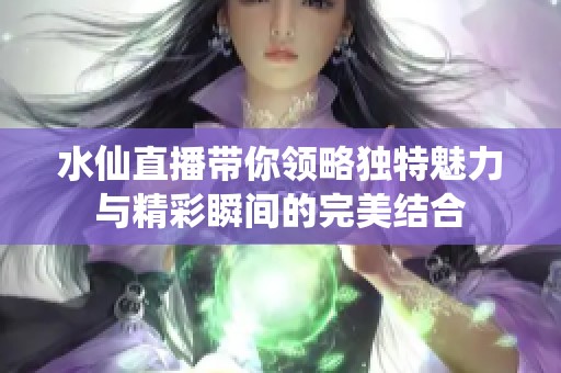 水仙直播带你领略独特魅力与精彩瞬间的完美结合