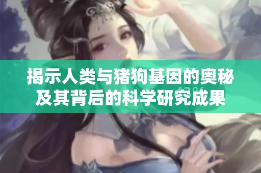 揭示人类与猪狗基因的奥秘及其背后的科学研究成果