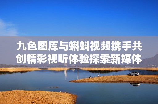 九色图库与蝌蚪视频携手共创精彩视听体验探索新媒体平台魅力
