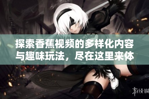 探索香蕉视频的多样化内容与趣味玩法，尽在这里来体验吧