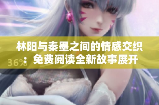 林阳与秦墨之间的情感交织：免费阅读全新故事展开
