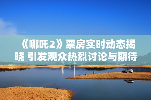 《哪吒2》票房实时动态揭晓 引发观众热烈讨论与期待