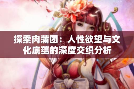 探索肉蒲团：人性欲望与文化底蕴的深度交织分析