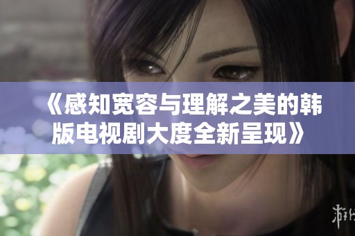 《感知宽容与理解之美的韩版电视剧大度全新呈现》