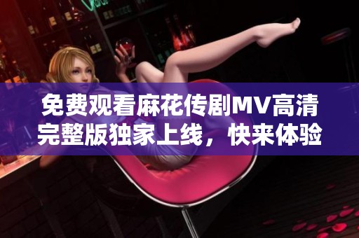 免费观看麻花传剧MV高清完整版独家上线，快来体验精彩内容
