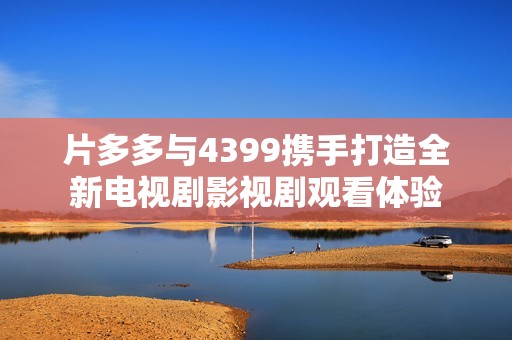 片多多与4399携手打造全新电视剧影视剧观看体验