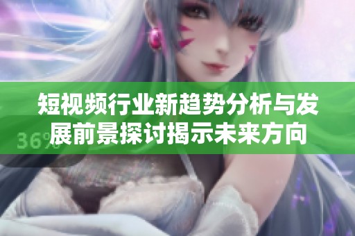 短视频行业新趋势分析与发展前景探讨揭示未来方向