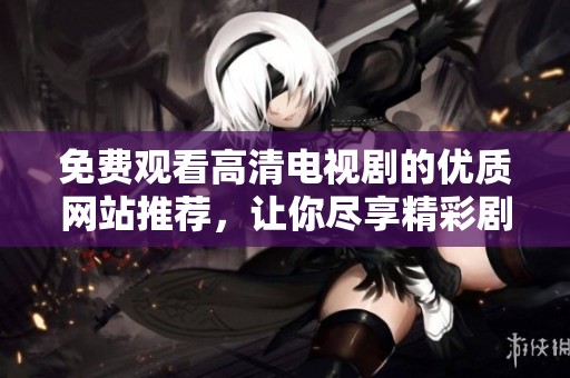 免费观看高清电视剧的优质网站推荐，让你尽享精彩剧集体验