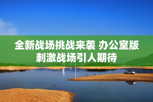 全新战场挑战来袭 办公室版刺激战场引人期待