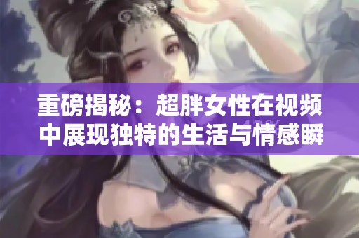 重磅揭秘：超胖女性在视频中展现独特的生活与情感瞬间