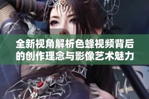 全新视角解析色蜂视频背后的创作理念与影像艺术魅力