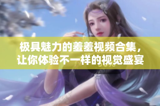 极具魅力的羞羞视频合集，让你体验不一样的视觉盛宴
