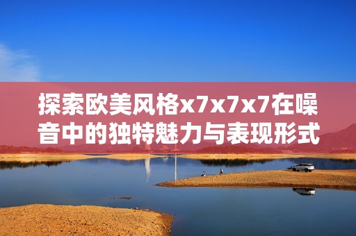 探索欧美风格x7x7x7在噪音中的独特魅力与表现形式