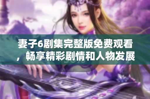 妻子6剧集完整版免费观看，畅享精彩剧情和人物发展