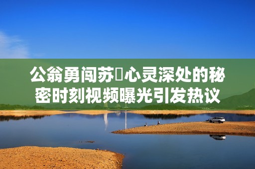 公翁勇闯苏玥心灵深处的秘密时刻视频曝光引发热议