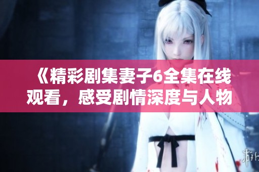 《精彩剧集妻子6全集在线观看，感受剧情深度与人物魅力》
