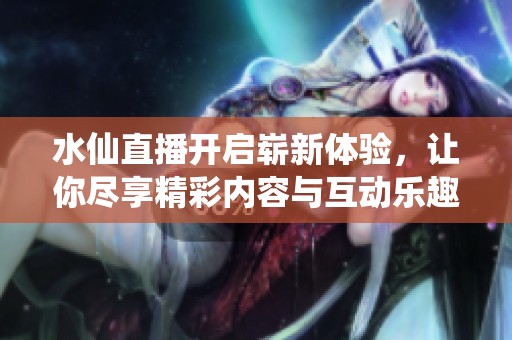 水仙直播开启崭新体验，让你尽享精彩内容与互动乐趣