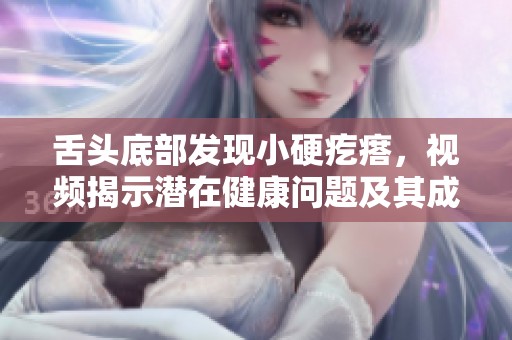 舌头底部发现小硬疙瘩，视频揭示潜在健康问题及其成因