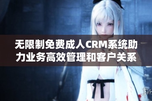无限制免费成人CRM系统助力业务高效管理和客户关系提升