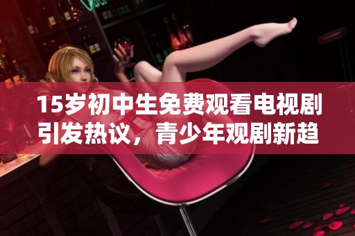 15岁初中生免费观看电视剧引发热议，青少年观剧新趋势成焦点