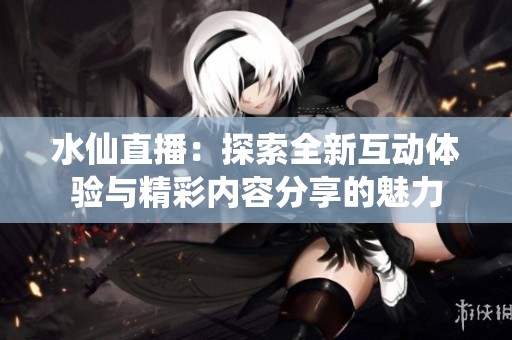 水仙直播：探索全新互动体验与精彩内容分享的魅力