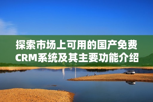 探索市场上可用的国产免费CRM系统及其主要功能介绍