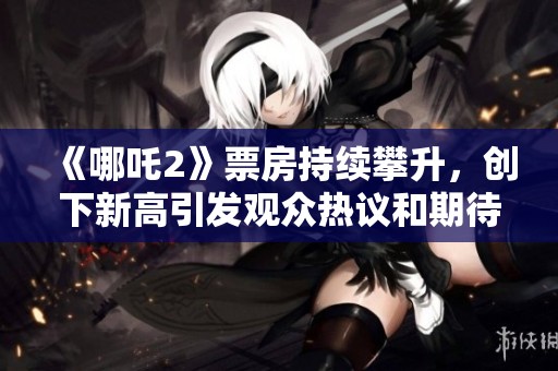 《哪吒2》票房持续攀升，创下新高引发观众热议和期待