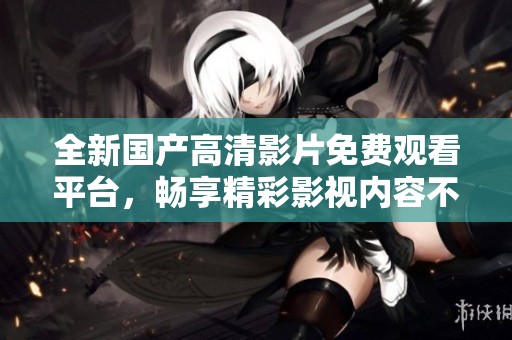 全新国产高清影片免费观看平台，畅享精彩影视内容不容错过