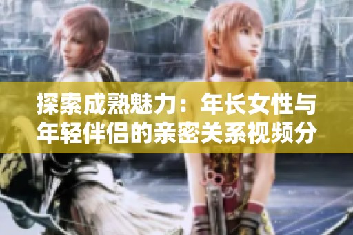 探索成熟魅力：年长女性与年轻伴侣的亲密关系视频分析