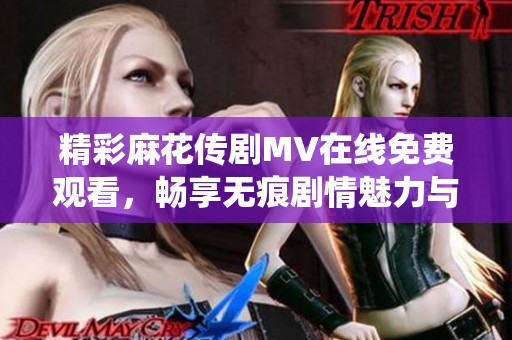 精彩麻花传剧MV在线免费观看，畅享无痕剧情魅力与演绎细节